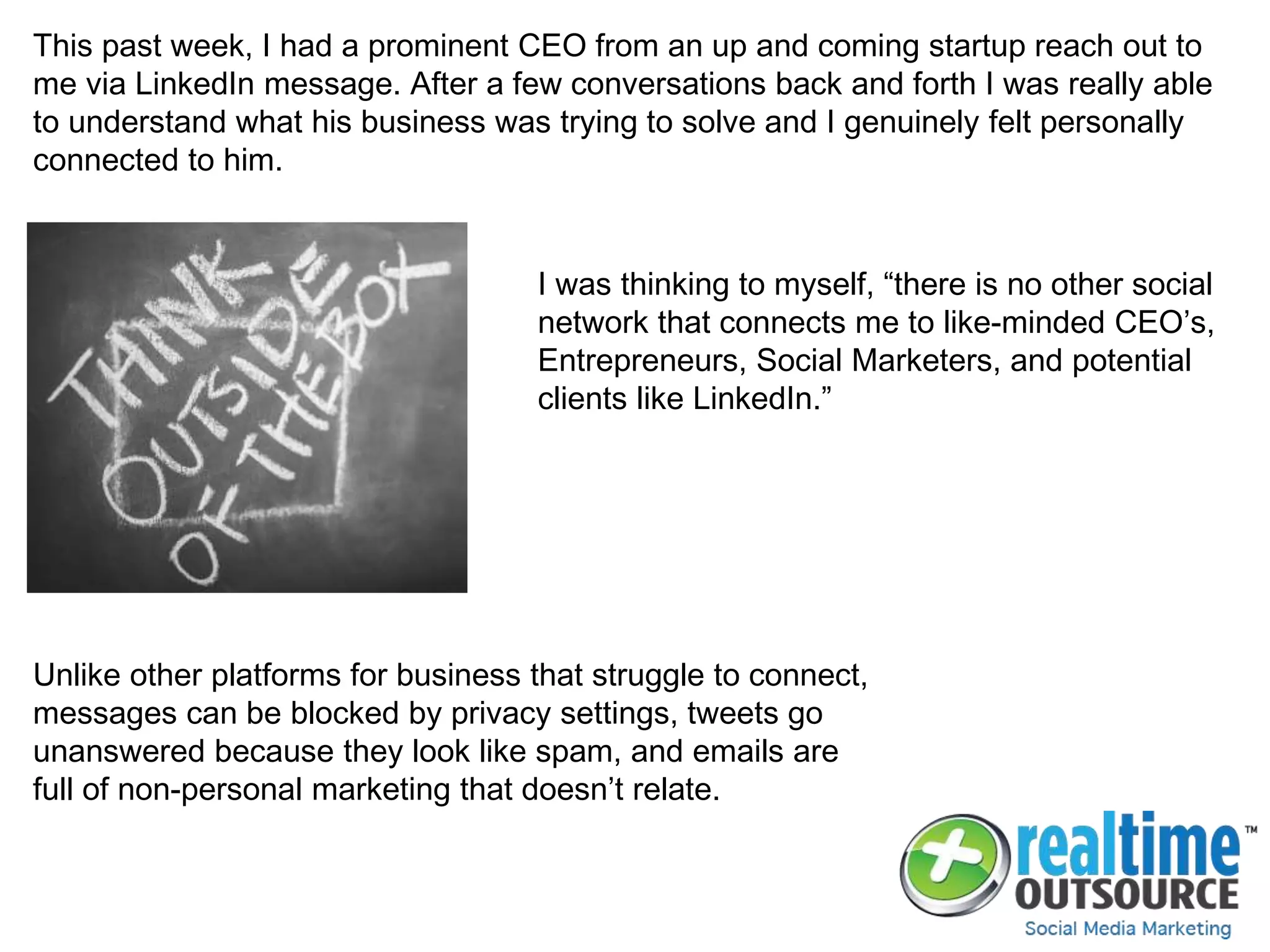 This past week, I had a prominent CEO from an up and coming startup reach out to
me via LinkedIn message. After a few conversations back and forth I was really able
to understand what his business was trying to solve and I genuinely felt personally
connected to him.
I was thinking to myself, “there is no other social
network that connects me to like-minded CEO’s,
Entrepreneurs, Social Marketers, and potential
clients like LinkedIn.”
Unlike other platforms for business that struggle to connect,
messages can be blocked by privacy settings, tweets go
unanswered because they look like spam, and emails are
full of non-personal marketing that doesn’t relate.
 