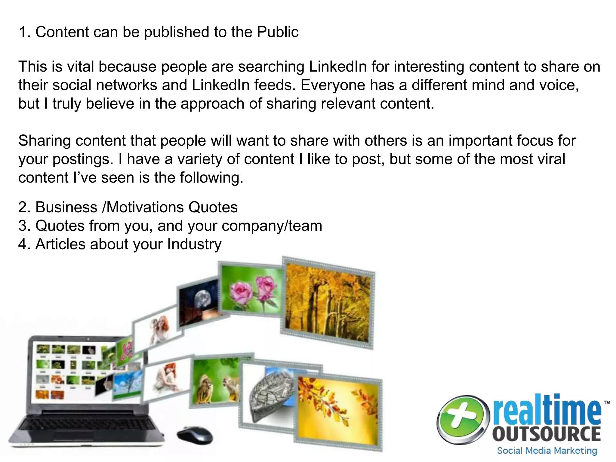 1. Content can be published to the Public
This is vital because people are searching LinkedIn for interesting content to share on
their social networks and LinkedIn feeds. Everyone has a different mind and voice,
but I truly believe in the approach of sharing relevant content.
Sharing content that people will want to share with others is an important focus for
your postings. I have a variety of content I like to post, but some of the most viral
content I’ve seen is the following.
2. Business /Motivations Quotes
3. Quotes from you, and your company/team
4. Articles about your Industry
 