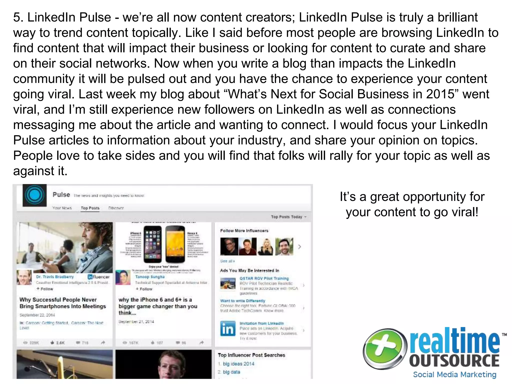 5. LinkedIn Pulse - we’re all now content creators; LinkedIn Pulse is truly a brilliant
way to trend content topically. Like I said before most people are browsing LinkedIn to
find content that will impact their business or looking for content to curate and share
on their social networks. Now when you write a blog than impacts the LinkedIn
community it will be pulsed out and you have the chance to experience your content
going viral. Last week my blog about “What’s Next for Social Business in 2015” went
viral, and I’m still experience new followers on LinkedIn as well as connections
messaging me about the article and wanting to connect. I would focus your LinkedIn
Pulse articles to information about your industry, and share your opinion on topics.
People love to take sides and you will find that folks will rally for your topic as well as
against it.
It’s a great opportunity for
your content to go viral!
 
