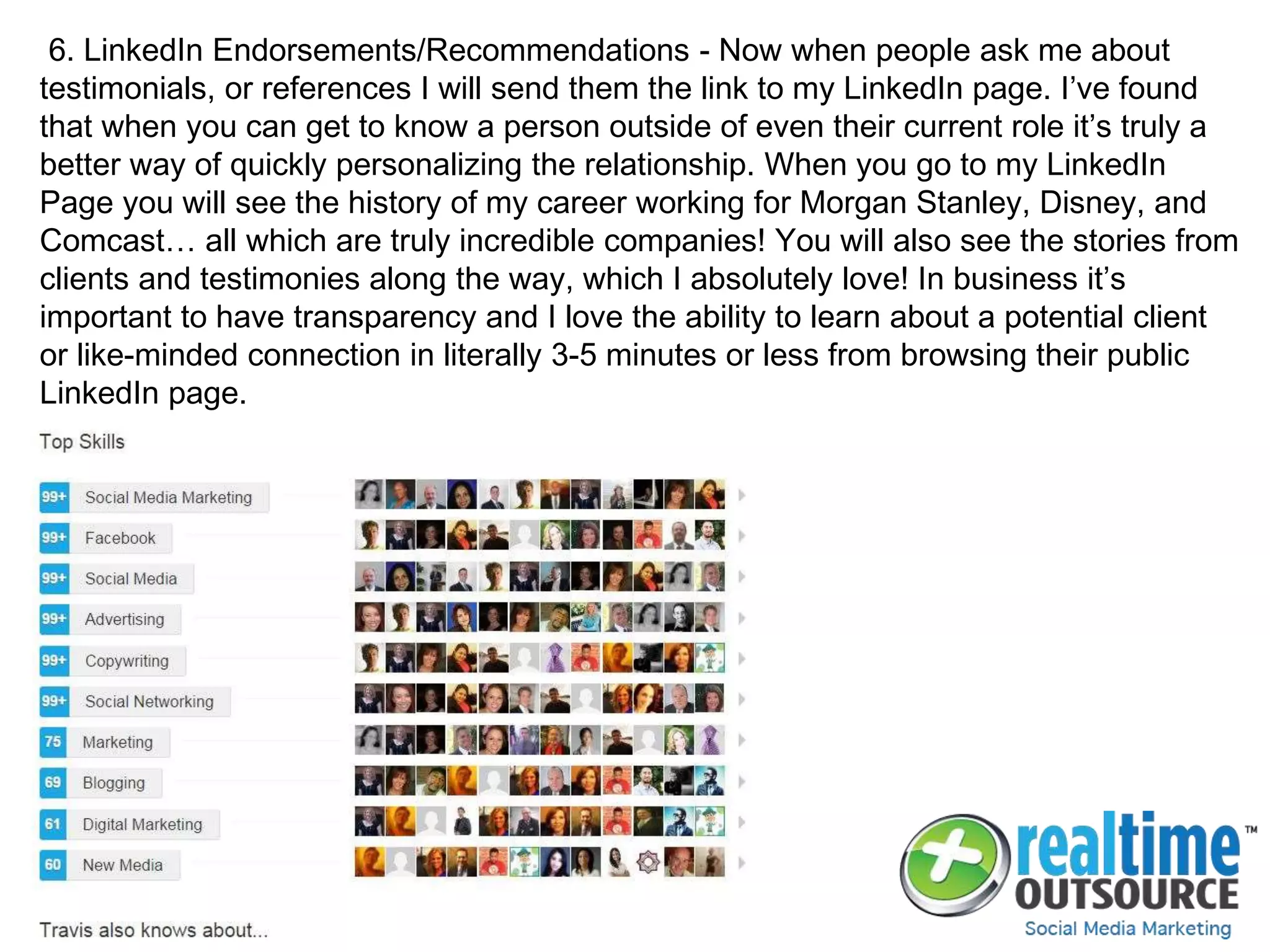 6. LinkedIn Endorsements/Recommendations - Now when people ask me about
testimonials, or references I will send them the link to my LinkedIn page. I’ve found
that when you can get to know a person outside of even their current role it’s truly a
better way of quickly personalizing the relationship. When you go to my LinkedIn
Page you will see the history of my career working for Morgan Stanley, Disney, and
Comcast… all which are truly incredible companies! You will also see the stories from
clients and testimonies along the way, which I absolutely love! In business it’s
important to have transparency and I love the ability to learn about a potential client
or like-minded connection in literally 3-5 minutes or less from browsing their public
LinkedIn page.
 