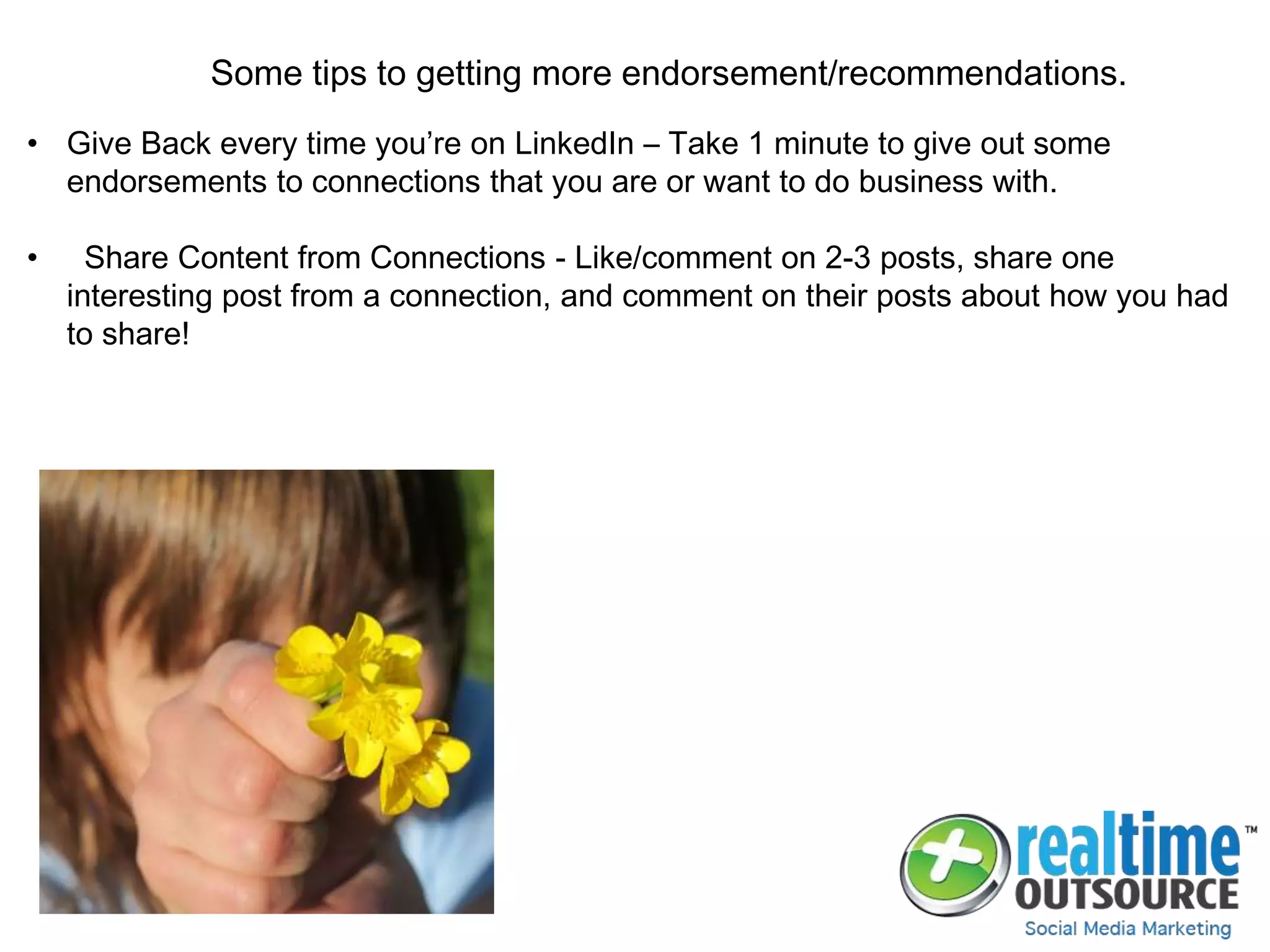 Some tips to getting more endorsement/recommendations.
• Give Back every time you’re on LinkedIn – Take 1 minute to give out some
endorsements to connections that you are or want to do business with.
• Share Content from Connections - Like/comment on 2-3 posts, share one
interesting post from a connection, and comment on their posts about how you had
to share!
 
