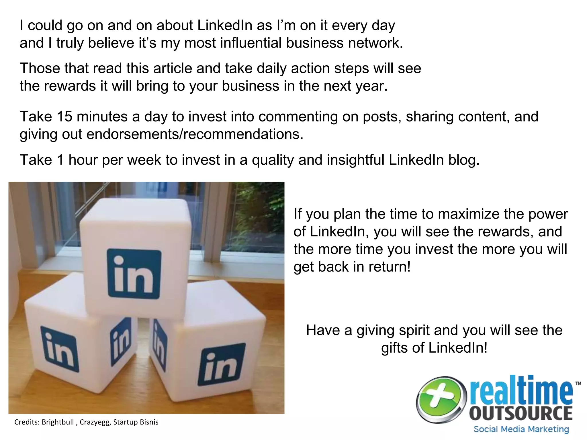 I could go on and on about LinkedIn as I’m on it every day
and I truly believe it’s my most influential business network.
Those that read this article and take daily action steps will see
the rewards it will bring to your business in the next year.
Take 15 minutes a day to invest into commenting on posts, sharing content, and
giving out endorsements/recommendations.
Take 1 hour per week to invest in a quality and insightful LinkedIn blog.
Credits: Brightbull , Crazyegg, Startup Bisnis
If you plan the time to maximize the power
of LinkedIn, you will see the rewards, and
the more time you invest the more you will
get back in return!
Have a giving spirit and you will see the
gifts of LinkedIn!
 