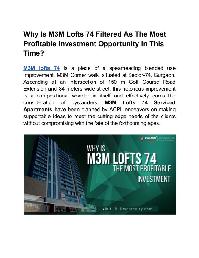 Why Is M3M Lofts 74 Filtered As The Most
Profitable Investment Opportunity In This
Time?
M3M lofts 74 is a piece of a spearheading blended use
improvement, M3M Corner walk, situated at Sector-74, Gurgaon.
Ascending at an intersection of 150 m Golf Course Road
Extension and 84 meters wide street, this notorious improvement
is a compositional wonder in itself and effectively earns the
consideration of bystanders. M3M Lofts 74 Serviced
Apartments have been planned by ACPL endeavors on making
supportable ideas to meet the cutting edge needs of the clients
without compromising with the fate of the forthcoming ages.
 