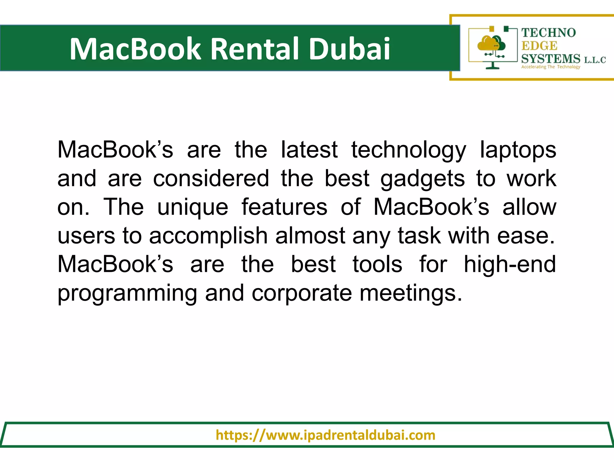 MacBook Rental Dubai
https://www.ipadrentaldubai.com
MacBook’s are the latest technology laptops
and are considered the best gadgets to work
on. The unique features of MacBook’s allow
users to accomplish almost any task with ease.
MacBook’s are the best tools for high-end
programming and corporate meetings.
 