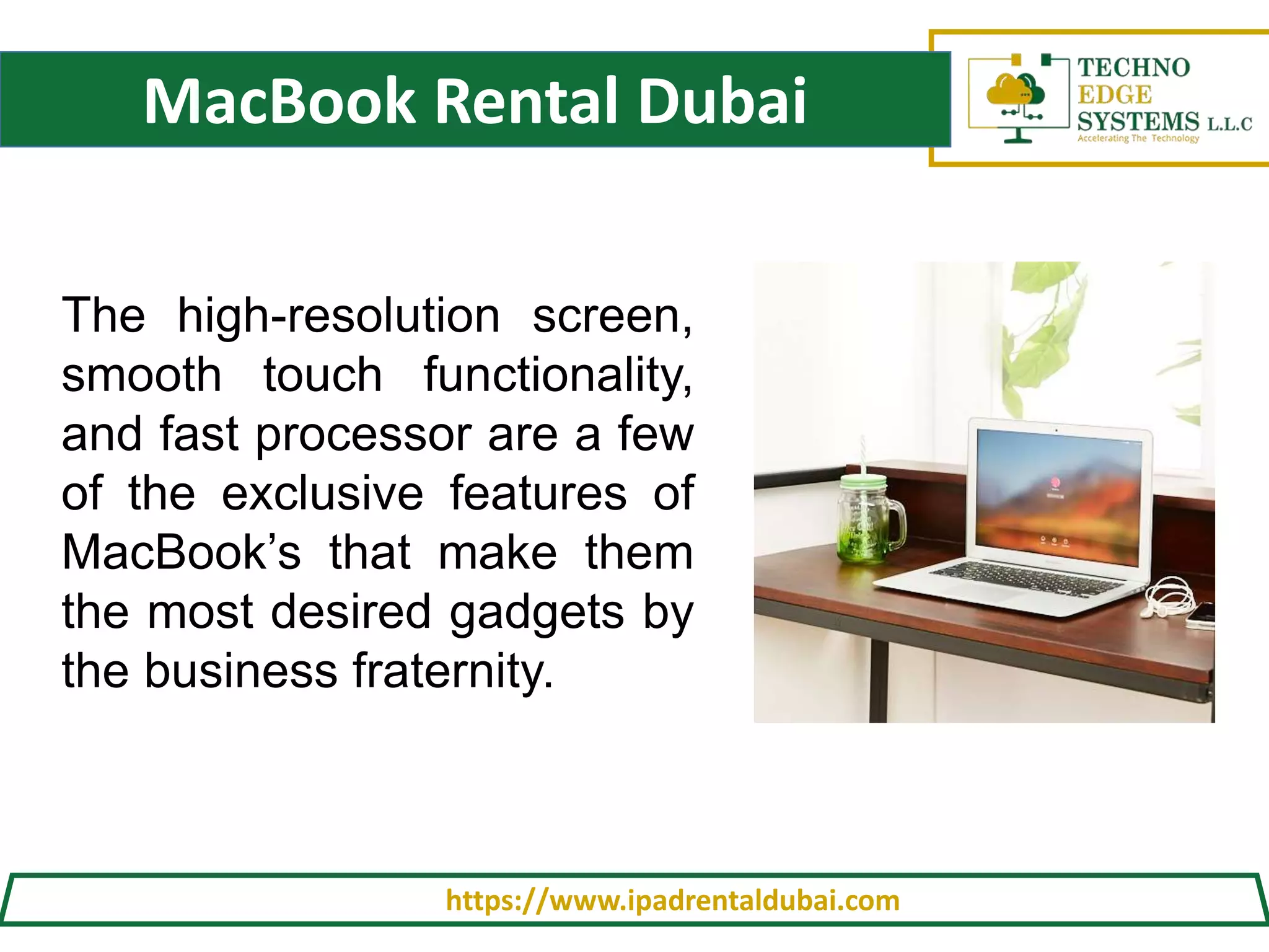 MacBook Rental Dubai
https://www.ipadrentaldubai.com
The high-resolution screen,
smooth touch functionality,
and fast processor are a few
of the exclusive features of
MacBook’s that make them
the most desired gadgets by
the business fraternity.
 