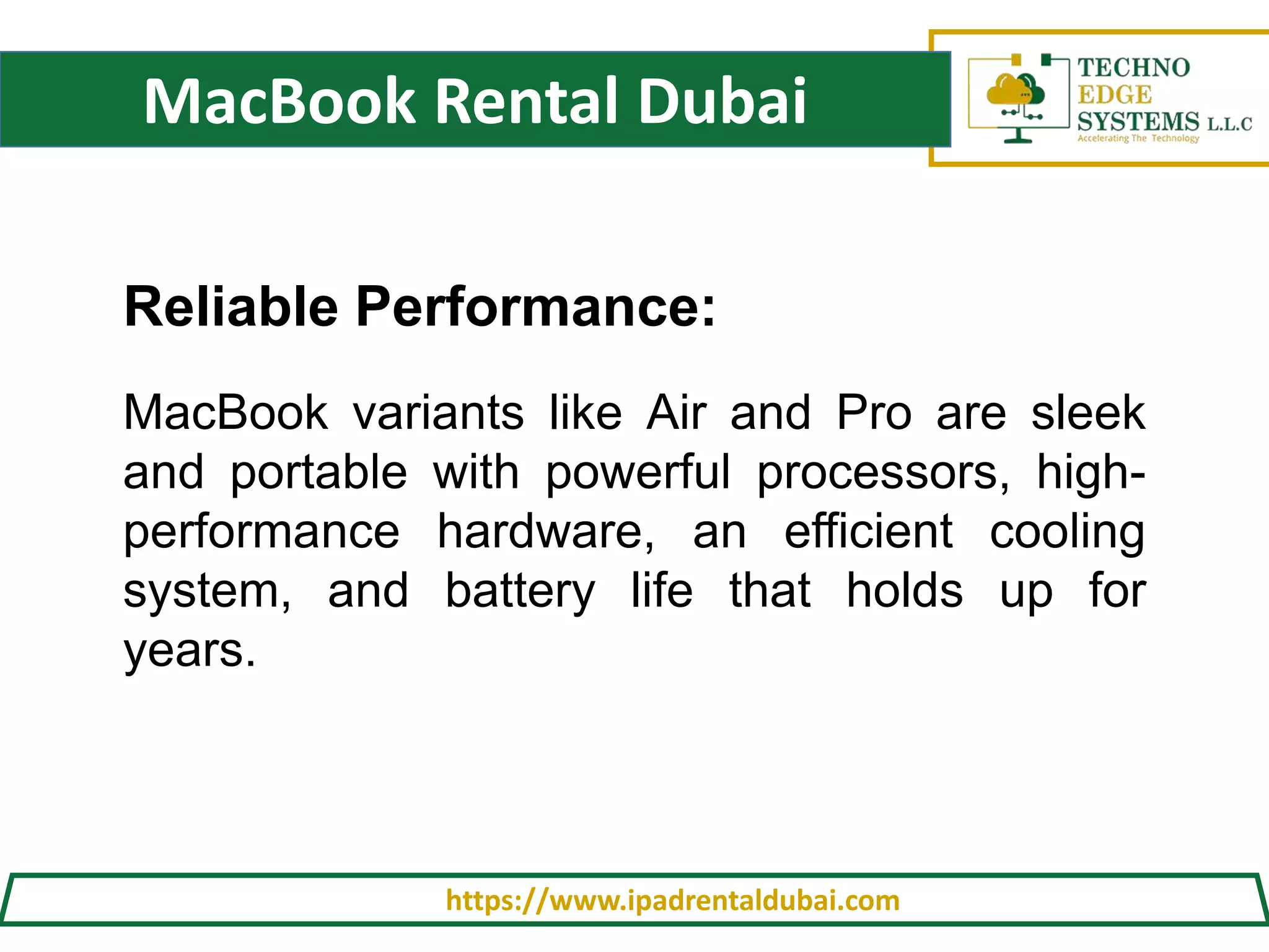 MacBook Rental Dubai
https://www.ipadrentaldubai.com
Reliable Performance:
MacBook variants like Air and Pro are sleek
and portable with powerful processors, high-
performance hardware, an efficient cooling
system, and battery life that holds up for
years.
 