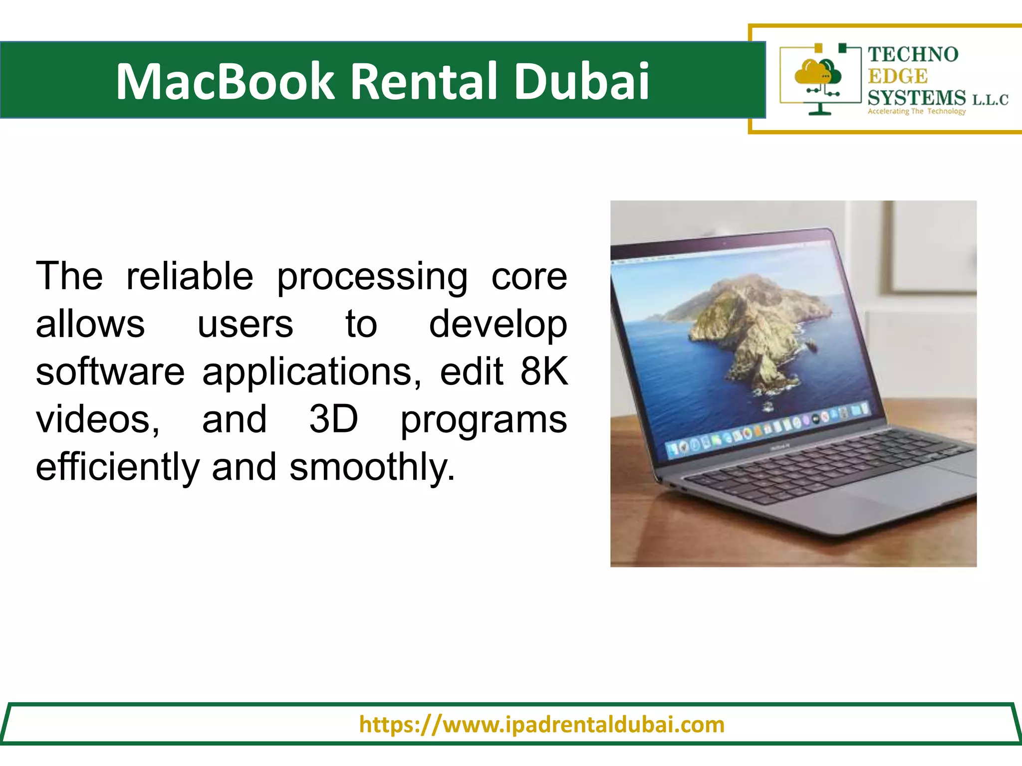 MacBook Rental Dubai
https://www.ipadrentaldubai.com
The reliable processing core
allows users to develop
software applications, edit 8K
videos, and 3D programs
efficiently and smoothly.
 