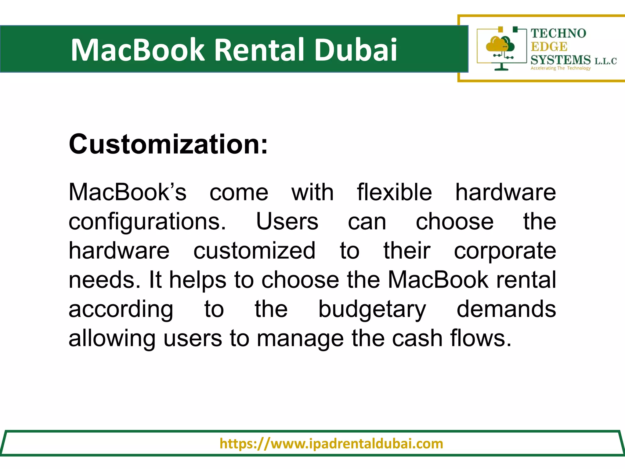 MacBook Rental Dubai
https://www.ipadrentaldubai.com
Customization:
MacBook’s come with flexible hardware
configurations. Users can choose the
hardware customized to their corporate
needs. It helps to choose the MacBook rental
according to the budgetary demands
allowing users to manage the cash flows.
 