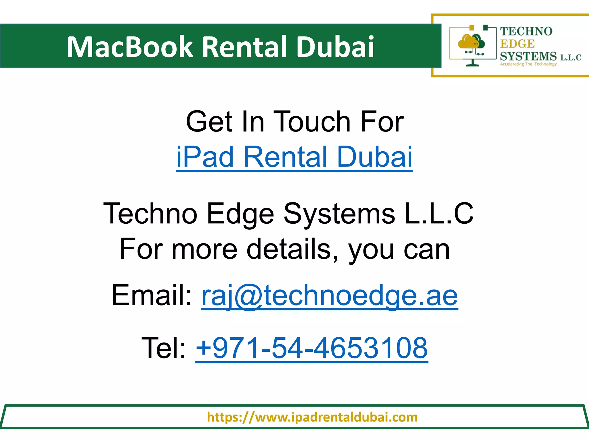 MacBook Rental Dubai
https://www.ipadrentaldubai.com
Get In Touch For
iPad Rental Dubai
Techno Edge Systems L.L.C
For more details, you can
Email: raj@technoedge.ae
Tel: +971-54-4653108
 