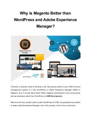 Why is Magento Better than
WordPress and Adobe Experience
Manager?
Currently, if anybody wants to develop a site, they always prefer to use a CMS (Content
management system) in it like WordPress or Adobe Experience Manager (AEM) or
Magento. And, if we talk about these CMSs, Magento development is the most popular
among developers rather than WordPress or ​AEM Development.
Before some time, people used to prefer WordPress for CMS, but gradually they started
to apply Adobe Experience Manager, and, in the present, most of the e-commerce
 