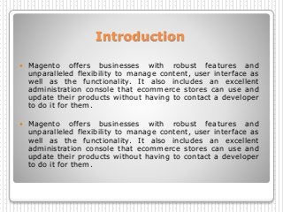 Introduction
 Magento offers businesses with robust features and
unparalleled flexibility to manage content, user interface as
well as the functionality. It also includes an excellent
administration console that ecommerce stores can use and
update their products without having to contact a developer
to do it for them.
 Magento offers businesses with robust features and
unparalleled flexibility to manage content, user interface as
well as the functionality. It also includes an excellent
administration console that ecommerce stores can use and
update their products without having to contact a developer
to do it for them.
 