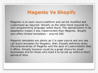 Magento Vs Shopify
 Magento is an open source platform and can be modified and
customized as required. Shopify on the other hand required its
own programming language called liquid. The specialization in its
adaptation makes it less implemented than Magento. Shopify
also offers limited templates – around 200.
 Magento templates are plenty as it is open source and any one
can build templates for Magento. Well, Shopify definitely lacks
the extensiveness of Magento and the ease of customization that
it offers. Shopify however could be a great choice for small
businesses and for those who need it to be set up within a short
period of time.
 