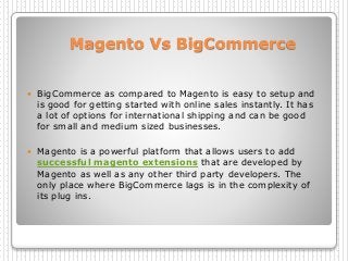 Magento Vs BigCommerce
 BigCommerce as compared to Magento is easy to setup and
is good for getting started with online sales instantly. It has
a lot of options for international shipping and can be good
for small and medium sized businesses.
 Magento is a powerful platform that allows users to add
successful magento extensions that are developed by
Magento as well as any other third party developers. The
only place where BigCommerce lags is in the complexity of
its plug ins.
 