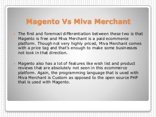 Magento Vs Miva Merchant
 The first and foremost differentiation between these two is that
Magento is free and Miva Merchant is a paid ecommerce
platform. Though not very highly priced, Miva Merchant comes
with a price tag and that’s enough to make some businesses
not look in that direction.
 Magento also has a lot of features like wish list and product
reviews that are absolutely not seen in this ecommerce
platform. Again, the programming language that is used with
Miva Merchant is Custom as opposed to the open source PHP
that is used with Magento.
 