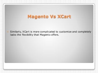 Magento Vs XCart
 Similarly, XCart is more complicated to customize and completely
lacks the flexibility that Magento offers.
 