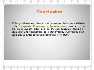Conclusion
 Although there are plenty of ecommerce platforms available
today, Magento Ecommerce Development seems to be
the most sought after due to it’s rich features, flexibility,
scalability and robustness. It is preferred by businesses from
start ups to SMEs to large enterprises and more.
 