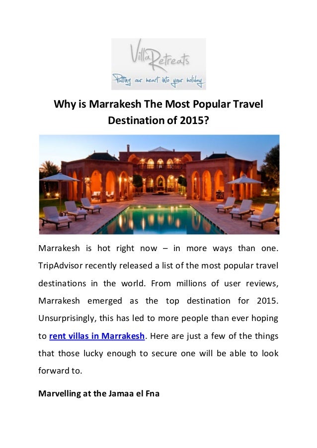Why is Marrakesh The Most Popular Travel
Destination of 2015?
Marrakesh is hot right now – in more ways than one.
TripAdvisor recently released a list of the most popular travel
destinations in the world. From millions of user reviews,
Marrakesh emerged as the top destination for 2015.
Unsurprisingly, this has led to more people than ever hoping
to rent villas in Marrakesh. Here are just a few of the things
that those lucky enough to secure one will be able to look
forward to.
Marvelling at the Jamaa el Fna
 