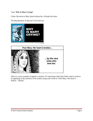 Tract: Why Is Mary Crying?
Claim: Devotion to Mary doesn't please her. It breaks her heart.
The Big Question: Is that true? Let's find out.
Above is a nice example of appeal to emotion. It's interesting what Jack Chick wants to achieve
by appealing to the emotions of his readers using such words as "Poor Mary. Her heart is
broken..." Really?
© 2011 Godwin Delali Adadzie Page 1
 