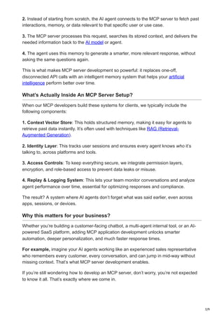 3/9
2. Instead of starting from scratch, the AI agent connects to the MCP server to fetch past
interactions, memory, or data relevant to that specific user or use case.
3. The MCP server processes this request, searches its stored context, and delivers the
needed information back to the AI model or agent.
4. The agent uses this memory to generate a smarter, more relevant response, without
asking the same questions again.
This is what makes MCP server development so powerful: it replaces one-off,
disconnected API calls with an intelligent memory system that helps your artificial
intelligence perform better over time.
What’s Actually Inside An MCP Server Setup?
When our MCP developers build these systems for clients, we typically include the
following components:
1. Context Vector Store: This holds structured memory, making it easy for agents to
retrieve past data instantly. It’s often used with techniques like RAG (Retrieval-
Augmented Generation).
2. Identity Layer: This tracks user sessions and ensures every agent knows who it’s
talking to, across platforms and tools.
3. Access Controls: To keep everything secure, we integrate permission layers,
encryption, and role-based access to prevent data leaks or misuse.
4. Replay & Logging System: This lets your team monitor conversations and analyze
agent performance over time, essential for optimizing responses and compliance.
The result? A system where AI agents don’t forget what was said earlier, even across
apps, sessions, or devices.
Why this matters for your business?
Whether you’re building a customer-facing chatbot, a multi-agent internal tool, or an AI-
powered SaaS platform, adding MCP application development unlocks smarter
automation, deeper personalization, and much faster response times.
For example, imagine your AI agents working like an experienced sales representative
who remembers every customer, every conversation, and can jump in mid-way without
missing context. That’s what MCP server development enables.
If you’re still wondering how to develop an MCP server, don’t worry, you’re not expected
to know it all. That’s exactly where we come in.
 