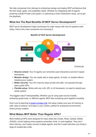 4/9
We help companies from startups to enterprises design and deploy MCP architecture that
fits their stack, goals, and scalability needs. Whether it’s integrating with AI agents,
powering a Build Private LLM system, or optimizing a Chain Abstraction setup, we’ve got
the playbook.
What Are The Real Benefits Of MCP Server Development?
MCP server development helps businesses fix major issues with how AI systems work
today. Here’s why more companies are choosing it:
Shared context: Your AI agents can remember past interactions and don’t repeat
themselves.
Modular design: You can easily add or swap agents, AI tools, or models without
breaking your system.
Better security: Your AI’s memory stays private and safe, not exposed through
basic public APIs.
Flexible setup: Works with any LLM, API, or AI framework; no need to rebuild your
whole system.
The biggest value? Interoperability. Whether you’re using open-source models,
enterprise-grade tools, or different agents, MCP lets everything work together smoothly.
And if you’re planning to build a private LLM, this setup makes sure your AI memory is
safe, easy to retrieve, and stays in your control, perfect for enterprise environments
where privacy matters.
What Makes MCP Better Than Regular APIs?
Most traditional APIs were designed for basic tasks like Create, Read, Update, Delete
(CRUD), not for helping smart systems remember, think, or work together. They don’t
store memory, can’t easily connect multiple agents, and don’t scale well when you bring in
large AI models like LLMs.
 