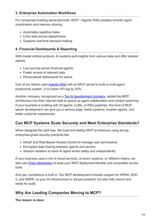 6/9
3. Enterprise Automation Workflows
For companies building advanced tools, MCP + Agentic RAG enables smarter agent
coordination and memory sharing.
Automates repetitive tasks
Links data across departments
Supports real-time decision-making
4. Financial Dashboards & Reporting
With model context protocol, AI systems pull insights from various tools and offer tailored
reports.
Live syncing across financial agents
Faster access to relevant data
Personalized dashboards for teams
One of our clients used Agentic RAG with an MCP server to build a multi-agent
productivity system. It cut down API lag by 42%.
Another company, recognized as a Top AI development company, added the MCP
architecture into their internal tools to speed up agent collaboration and context switching.
If your business is building with AI agents, LLMs, or RAG pipelines, this kind of MCP
server development can give you a serious edge, faster systems, smarter agents, and
better customer experiences.
Can MCP Systems Scale Securely and Meet Enterprise Standards?
When designed the right way. We build and deploy MCP architecture using strong,
enterprise-grade security practices like:
OAuth and Role-Based Access Control to manage user permissions
Encrypted data sharing between agents and servers
Session isolation so each AI agent works safely and independently
If your business uses a mix of cloud services, on-prem systems, or different chains, we
also use Chain Abstraction to keep your MCP deployment flexible and compatible across
tools.
And yes, compliance is built in. Our MCP development includes support for HIPAA, SOC
2, and GDPR, so your AI infrastructure is not just powerful, but also fully secure and
ready for audit.
Why Are Leading Companies Moving to MCP?
The reason is clear:
 