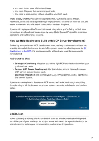 7/9
You need faster, more efficient workflows
You need AI agents that remember past tasks
You need to scale quickly without rebuilding your tech stack
That’s exactly what MCP server development offers. Our clients across fintech,
healthcare, and SaaS have reported major improvements, systems run twice as fast, are
easier to maintain, and offer better collaboration between AI agents.
If you’re still relying on old APIs and patchwork integrations, you’re falling behind. Your
competitors are already gaining an edge by using Model Context Protocol to streamline
operations and build smarter systems.
How We Help Businesses Build with MCP Server Development?
Backed by an experienced MCP development team, we help businesses turn ideas into
scalable, AI-ready infrastructure. As we hold a proven record as a leading name for AI
development in the USA, the solutions we offer will push you towards success with
minimal effort.
Here’s what we offer:
Strategy & Consulting: We guide you on the right MCP architecture based on your
goals and use cases.
Custom MCP Server Development: Our team builds secure, high-performance
MCP servers tailored to your stack.
Seamless Integration: We connect your LLMs, RAG pipelines, and AI agents into
one smooth system.
If you’re wondering how to develop an MCP server, we’ll walk you through everything,
from planning to full deployment, so your AI system can scale, collaborate, and perform
better.
Conclusion
If your company is working with AI systems or plans to, then MCP server development
should be part of your roadmap. It’s not just a new tech trend; it’s a practical solution for
shared memory, better agent communication, and smarter AI operations.
 