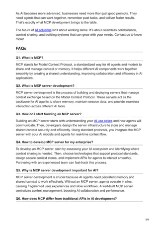 8/9
As AI becomes more advanced, businesses need more than just good prompts. They
need agents that can work together, remember past tasks, and deliver faster results.
That’s exactly what MCP development brings to the table.
The future of AI solutions isn’t about working alone. It’s about seamless collaboration,
context sharing, and building systems that can grow with your needs. Contact us to know
more!
FAQs
Q1. What is MCP?
MCP stands for Model Context Protocol, a standardized way for AI agents and models to
share and manage context or memory. It helps different AI components work together
smoothly by creating a shared understanding, improving collaboration and efficiency in AI
applications.
Q2. What is MCP server development?
MCP server development is the process of building and deploying servers that manage
context exchange based on the Model Context Protocol. These servers act as the
backbone for AI agents to share memory, maintain session data, and provide seamless
interaction across different AI tools.
Q3. How do I start building an MCP server?
Building an MCP server starts with understanding your AI use cases and how agents will
communicate. Then, developers design the server infrastructure to store and manage
shared context securely and efficiently. Using standard protocols, you integrate the MCP
server with your AI models and agents for real-time context flow.
Q4. How to develop MCP server for my enterprise?
To develop an MCP server, start by assessing your AI ecosystem and identifying where
context sharing is needed. Then, choose technologies that support protocol standards,
design secure context stores, and implement APIs for agents to interact smoothly.
Partnering with an experienced team can fast-track this process.
Q5. Why is MCP server development important for AI?
MCP server development is crucial because AI agents need persistent memory and
shared context to work effectively. Without an MCP server, agents operate in silos,
causing fragmented user experiences and slow workflows. A well-built MCP server
centralizes context management, boosting AI collaboration and performance.
Q6. How does MCP differ from traditional APIs in AI development?
 
