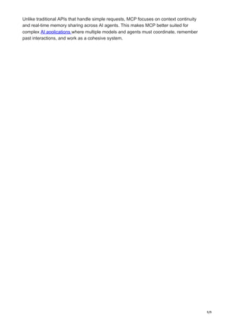 9/9
Unlike traditional APIs that handle simple requests, MCP focuses on context continuity
and real-time memory sharing across AI agents. This makes MCP better suited for
complex AI applications where multiple models and agents must coordinate, remember
past interactions, and work as a cohesive system.
 