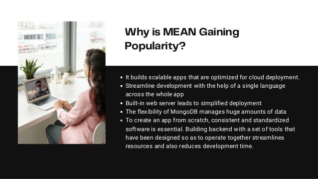 Why is MEAN Gaining
Popularity?
It builds scalable apps that are optimized for cloud deployment.
Streamline development with the help of a single language
across the whole app
Built-in web server leads to simplified deployment
The flexibility of MongoDB manages huge amounts of data
To create an app from scratch, consistent and standardized
software is essential. Building backend with a set of tools that
have been designed so as to operate together streamlines
resources and also reduces development time.
 