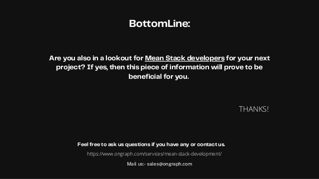 BottomLine:




Are you also in a lookout for Mean Stack developers for your next
project? If yes, then this piece of information will prove to be
beneficial for you.


THANKS!
Mail us:- sales@ongraph.com
Feel free to ask us questions if you have any or contact us.
https://www.ongraph.com/services/mean-stack-development/
 