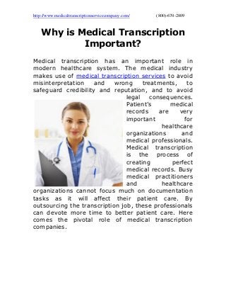 http://www.medicaltranscriptionservicecompany.com/ (800)-670-2809
Why is Medical Transcription
Important?
Medical transcription has an important role in
modern healthcare system. The medical industry
makes use of medical transcription services to avoid
misinterpretation and wrong treatments, to
safeguard credibility and reputation, and to avoid
legal consequences.
Patient’s medical
records are very
important for
healthcare
organizations and
medical professionals.
Medical transcription
is the process of
creating perfect
medical records. Busy
medical practitioners
and healthcare
organizations cannot focus much on documentation
tasks as it will affect their patient care. By
outsourcing the transcription job, these professionals
can devote more time to better patient care. Here
comes the pivotal role of medical transcription
companies.
 