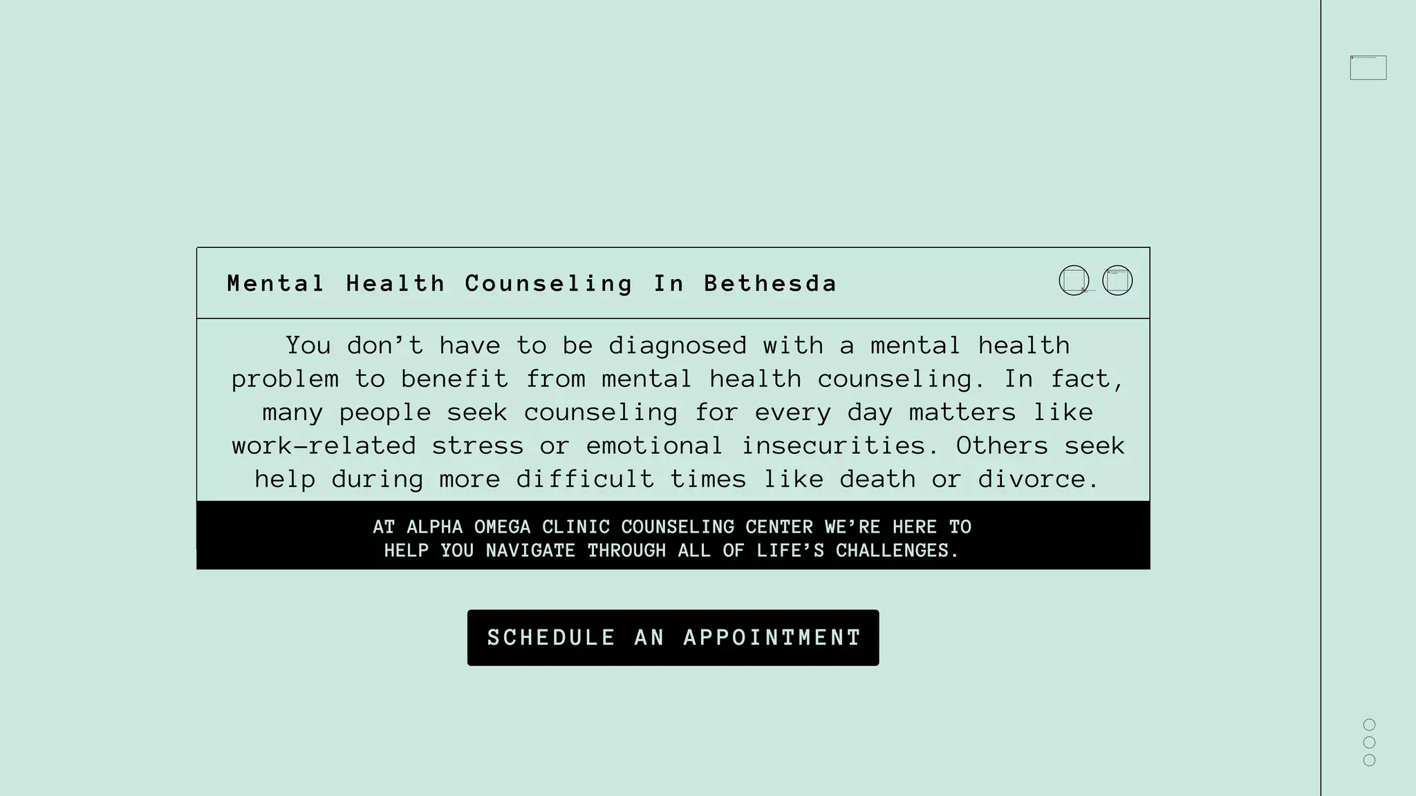 You don’t have to be diagnosed with a mental health
problem to benefit from mental health counseling. In fact,
many people seek counseling for every day matters like
work-related stress or emotional insecurities. Others seek
help during more difficult times like death or divorce.
AT ALPHA OMEGA CLINIC COUNSELING CENTER WE’RE HERE TO
HELP YOU NAVIGATE THROUGH ALL OF LIFE’S CHALLENGES.
Mental Health Counseling In Bethesda
SCHEDULE AN APPOINTMENT
 