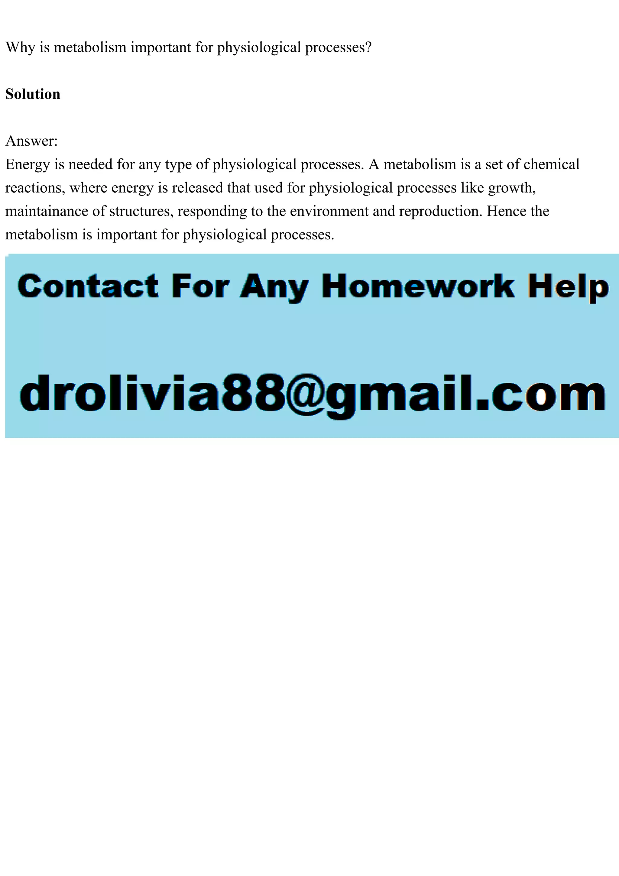 Why is metabolism important for physiological processes?
Solution
Answer:
Energy is needed for any type of physiological processes. A metabolism is a set of chemical
reactions, where energy is released that used for physiological processes like growth,
maintainance of structures, responding to the environment and reproduction. Hence the
metabolism is important for physiological processes.