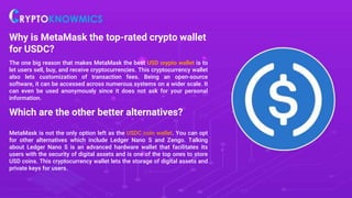 Why is MetaMask the top-rated crypto wallet
for USDC?
The one big reason that makes MetaMask the best USD crypto wallet is to
let users sell, buy, and receive cryptocurrencies. This cryptocurrency wallet
also lets customization of transaction fees. Being an open-source
software, it can be accessed across numerous systems on a wider scale. It
can even be used anonymously since it does not ask for your personal
information.
Which are the other better alternatives?
MetaMask is not the only option left as the USDC coin wallet. You can opt
for other alternatives which include Ledger Nano S and Zengo. Talking
about Ledger Nano S is an advanced hardware wallet that facilitates its
users with the security of digital assets and is one of the top ones to store
USD coins. This cryptocurrency wallet lets the storage of digital assets and
private keys for users.
 