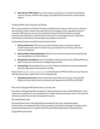 5. Back-Up Your MFA Codes: If you lose access to your phone, it’s critical to have backup
codes or recovery methods. Many apps, like Google MFA Authenticator, provide backup
options.
The Role of MFA in Zero-Trust Security Models
MFA is a key component of the Zero-Trust Security Model, which assumes that no user or device is
automatically trusted. Instead, every login attempt is thoroughly verified, regardless of where it
originates. MFA enhances the zero-trust model by making it harder for attackers to exploit
compromised credentials. In a world where remote work is increasingly common, multi-factor
authentication is essential to maintaining a secure digital environment.
Top Benefits of Implementing Multi-Factor Authentication
1. Enhanced Security: MFA security provides additional layers of protection against
unauthorized access. Even if a hacker has your password, they’ll need to overcome a
second or third factor.
2. Reduced Risk of Phishing Attacks: MFA can limit the effectiveness of phishing attacks by
requiring additional verification factors.
3. Boosted User Confidence: Users trust platforms that prioritize security. Offering MFA as an
option shows your commitment to safeguarding user data.
4. Cost Savings: Preventing breaches can save companies substantial costs associated with
data loss, legal issues, and reputation damage.
Explore how Bornsec’s cybersecurity experts can help implement MFA and other security measures
tailored to protect your organization from emerging threats.
5. Compliance Assurance: Many industries are required by law to protect data with MFA.
Using multi-factor auth ensures compliance with regulations like GDPR and PCI DSS.
Microsoft and Google MFA Authenticators: A Closer Look
Microsoft and Google have become leaders in offering reliable and user-friendly MFA options. Their
authenticator applications are compatible with multiple services and provide robust, time-sensitive
verification codes that can add a strong layer of security.
Microsoft Authenticator
Microsoft Authenticator offers flexibility by allowing both two-factor and passwordless
authentication, compatible with Microsoft accounts and many third-party apps. It’s widely used in
corporate settings due to its integration with Microsoft Office 365 and Azure Active Directory.
Google MFA Authenticator
 