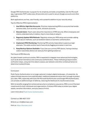 Google MFA Authenticator is popular for its simplicity and wide compatibility. Like the Microsoft
app, it generates TOTP codes every 30 seconds and is used to secure Google accounts and other
platforms.
Both applications are free, user-friendly, and a powerful addition to your security setup.
Tips for Effective MFA Implementation
1. Use MFA for High-Risk Accounts: Prioritize implementing MFA on accounts that handle
sensitive data, such as email, bank, and work accounts.
2. Educate Users: Teach users about the importance of MFA security. When employees and
clients understand why it matters, they’re more likely to adopt it.
3. Regularly Update MFA Methods: Regularly review your MFA setup and consider adding
more secure methods, such as hardware tokens or biometric authentication.
4. Implement MFA Monitoring: Monitoring MFA activity helps detect suspicious login
attempts. This adds another level of security by flagging anomalies in real time.
5. Keep Backup Options Available: If you lose your primary MFA device, having a backup
code or secondary device can save you from getting locked out.
The Future of MFA Security
As cyber threats continue to evolve, MFA is expected to integrate more advanced technologies,
such as AI-driven biometrics and continuous authentication. These methods go beyond static
verification steps, using real-time data to assess user behavior and other contextual factors to
determine trustworthiness.
Conclusion
Multi-Factor Authentication is no longer optional in today’s digital landscape—it’s essential. As
cybercriminals become more sophisticated, traditional passwords alone aren’t enough to protect
your data. MFA, especially with tools like Microsoft Authenticator and Google MFA Authenticator,
can provide an additional layer of defense, reducing the likelihood of unauthorized access.
With its benefits ranging from enhanced security to compliance assurance, MFA is one of the best
investments for both individuals and organizations. Embrace MFA today to protect your digital
assets, sensitive information, and your peace of mind.
Learn more about Multi Factor Authentication.
Contact us: 080-4027 3737
Write to us: info@bornsec.com
Visit us: https://bornsec.com/
 
