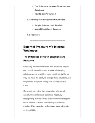 The Difference between Situations and
Reactions
How to Stay Grounded
3. Guarding Your Energy and Boundaries
People, Content, and Self-Talk
Mental Discipline = Success
4. Conclusion
------------------------------------------------------
External Pressure v/s Internal
Weakness
The Difference between Situations and
Reactions
Every day, we are bombarded with situations beyond
our control, stressful events at work, challenging
relationships, or unsettling news headlines. While we
may not have the ability to change these situations, we
do possess the power to regulate our reactions to
them.
Our minds can either turn adversities into growth
opportunities or let them spiral into negativity.
Recognizing that we have a choice in how we respond
is the first step towards maintaining a protective
mindset. Each reaction reflects our inner strength
or weakness.
 