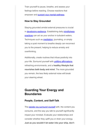 Train yourself to pause, breathe, and assess your
feelings before reacting. Choose reactions that
empower and support your mental wellness.
How to Stay Grounded
Staying grounded amidst external pressures is crucial
in developing resilience. Establishing daily mindfulness
practices can act as your anchor in turbulent waters.
Techniques such as meditation, journaling, or simply
taking a quiet moment to breathe deeply can reconnect
you to the present, helping to reduce anxiety and
overthinking.
Additionally, create routines that infuse positivity into
your life. Surround yourself with uplifting affirmations,
refreshing environments, and a healthy lifestyle that
nourishes both body and mind. The more grounded
you remain, the less likely external noise will break
your steering wheel.
Guarding Your Energy and
Boundaries
People, Content, and Self-Talk
The people you surround yourself with, the content you
consume, and the way you talk to yourself significantly
impact your mindset. Evaluate your relationships and
consider whether they uplift you or drain your energy.
Just as you wouldn’t let water into your ship, don’t
 