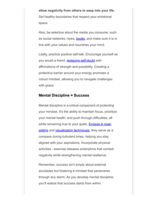 allow negativity from others to seep into your life.
Set healthy boundaries that respect your emotional
space.
Also, be selective about the media you consume, such
as social networks, news, books, and make sure it is in
line with your values and nourishes your mind.
Lastly, practice positive self-talk. Encourage yourself as
you would a friend, replacing self-doubt with
affirmations of strength and possibility. Creating a
protective barrier around your energy promotes a
robust mindset, allowing you to navigate challenges
with grace.
Mental Discipline = Success
Mental discipline is a critical component of protecting
your mindset. It’s the ability to maintain focus, prioritize
your mental health, and push through difficulties, all
while remaining true to your goals. Engage in goal-
setting and visualization techniques; they serve as a
compass during turbulent times, helping you stay
aligned with your aspirations. Incorporate physical
activities - exercise releases endorphins that combat
negativity while strengthening mental resilience.
Remember, success isn’t simply about external
accolades but fostering a mindset that perseveres
through any storm. As you develop mental discipline,
you’ll realize that success starts from within.
 