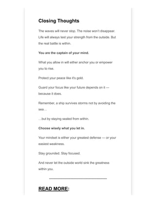 Closing Thoughts
The waves will never stop. The noise won’t disappear.
Life will always test your strength from the outside. But
the real battle is within.
You are the captain of your mind.
What you allow in will either anchor you or empower
you to rise.
Protect your peace like it's gold.
Guard your focus like your future depends on it —
because it does.
Remember, a ship survives storms not by avoiding the
sea…
…but by staying sealed from within.
Choose wisely what you let in.
Your mindset is either your greatest defense — or your
easiest weakness.
Stay grounded. Stay focused.
And never let the outside world sink the greatness
within you.
------------------------------------------------------
READ MORE:
 