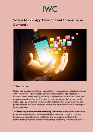 Why is Mobile App Development Increasing in
Demand?
Introduction:
Mobile app development stands as a catalyst reshaping how individuals engage
with technology. The proliferation of mobile applications has become an
intrinsic part of modern living, dictating how we communicate, shop, work, and
entertain ourselves. This section aims to navigate the escalating demand for
mobile apps by unraveling the driving forces fueling this surge, clarifying the
pivotal reasons that have propelled mobile app development into a vital aspect
of our daily lives.
The mobile app development increasing in demand arises from a confluence
of factors, encompassing technological advancements, changing consumer
behaviors, evolving business strategies, and a paradigm shift towards
mobile-first experiences. Understanding these underlying reasons is crucial in
 