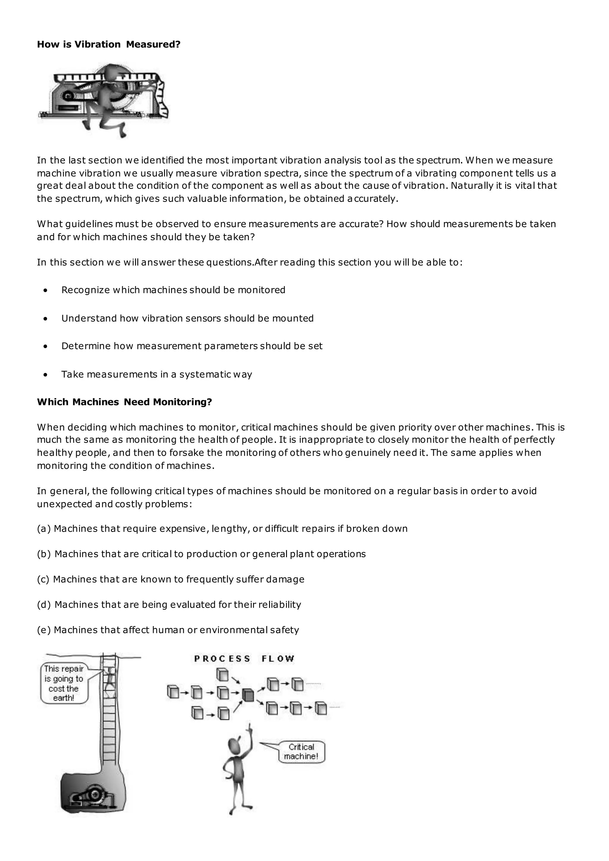 How is Vibration Measured?
In the last section we identified the most important vibration analysis tool as the spectrum. When we measure
machine vibration we usually measure vibration spectra, since the spectrum of a vibrating component tells us a
great deal about the condition of the component as well as about the cause of vibration. Naturally it is vital that
the spectrum, which gives such valuable information, be obtained accurately.
What guidelines must be observed to ensure measurements are accurate? How should measurements be taken
and for which machines should they be taken?
In this section we will answer these questions.After reading this section you will be able to:
 Recognize which machines should be monitored
 Understand how vibration sensors should be mounted
 Determine how measurement parameters should be set
 Take measurements in a systematic way
Which Machines Need Monitoring?
When deciding which machines to monitor, critical machines should be given priority over other machines. This is
much the same as monitoring the health of people. It is inappropriate to closely monitor the health of perfectly
healthy people, and then to forsake the monitoring of others who genuinely need it. The same applies when
monitoring the condition of machines.
In general, the following critical types of machines should be monitored on a regular basis in order to avoid
unexpected and costly problems:
(a) Machines that require expensive, lengthy, or difficult repairs if broken down
(b) Machines that are critical to production or general plant operations
(c) Machines that are known to frequently suffer damage
(d) Machines that are being evaluated for their reliability
(e) Machines that affect human or environmental safety
 