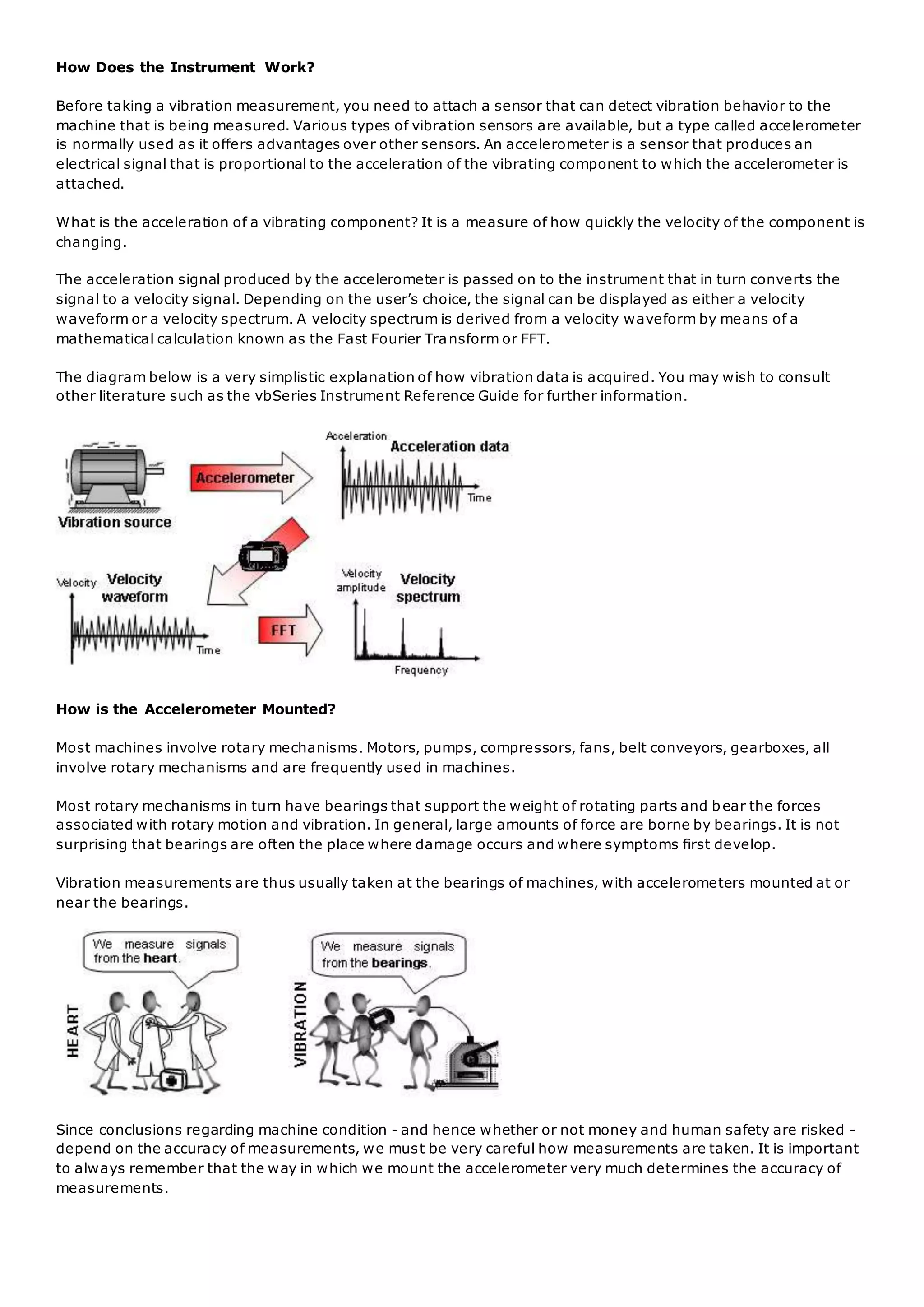How Does the Instrument Work?
Before taking a vibration measurement, you need to attach a sensor that can detect vibration behavior to the
machine that is being measured. Various types of vibration sensors are available, but a type called accelerometer
is normally used as it offers advantages over other sensors. An accelerometer is a sensor that produces an
electrical signal that is proportional to the acceleration of the vibrating component to which the accelerometer is
attached.
What is the acceleration of a vibrating component? It is a measure of how quickly the velocity of the component is
changing.
The acceleration signal produced by the accelerometer is passed on to the instrument that in turn converts the
signal to a velocity signal. Depending on the user’s choice, the signal can be displayed as either a velocity
waveform or a velocity spectrum. A velocity spectrum is derived from a velocity waveform by means of a
mathematical calculation known as the Fast Fourier Transform or FFT.
The diagram below is a very simplistic explanation of how vibration data is acquired. You may wish to consult
other literature such as the vbSeries Instrument Reference Guide for further information.
How is the Accelerometer Mounted?
Most machines involve rotary mechanisms. Motors, pumps, compressors, fans, belt conveyors, gearboxes, all
involve rotary mechanisms and are frequently used in machines.
Most rotary mechanisms in turn have bearings that support the weight of rotating parts and bear the forces
associated with rotary motion and vibration. In general, large amounts of force are borne by bearings. It is not
surprising that bearings are often the place where damage occurs and where symptoms first develop.
Vibration measurements are thus usually taken at the bearings of machines, with accelerometers mounted at or
near the bearings.
Since conclusions regarding machine condition - and hence whether or not money and human safety are risked -
depend on the accuracy of measurements, we must be very careful how measurements are taken. It is important
to always remember that the way in which we mount the accelerometer very much determines the accuracy of
measurements.
 