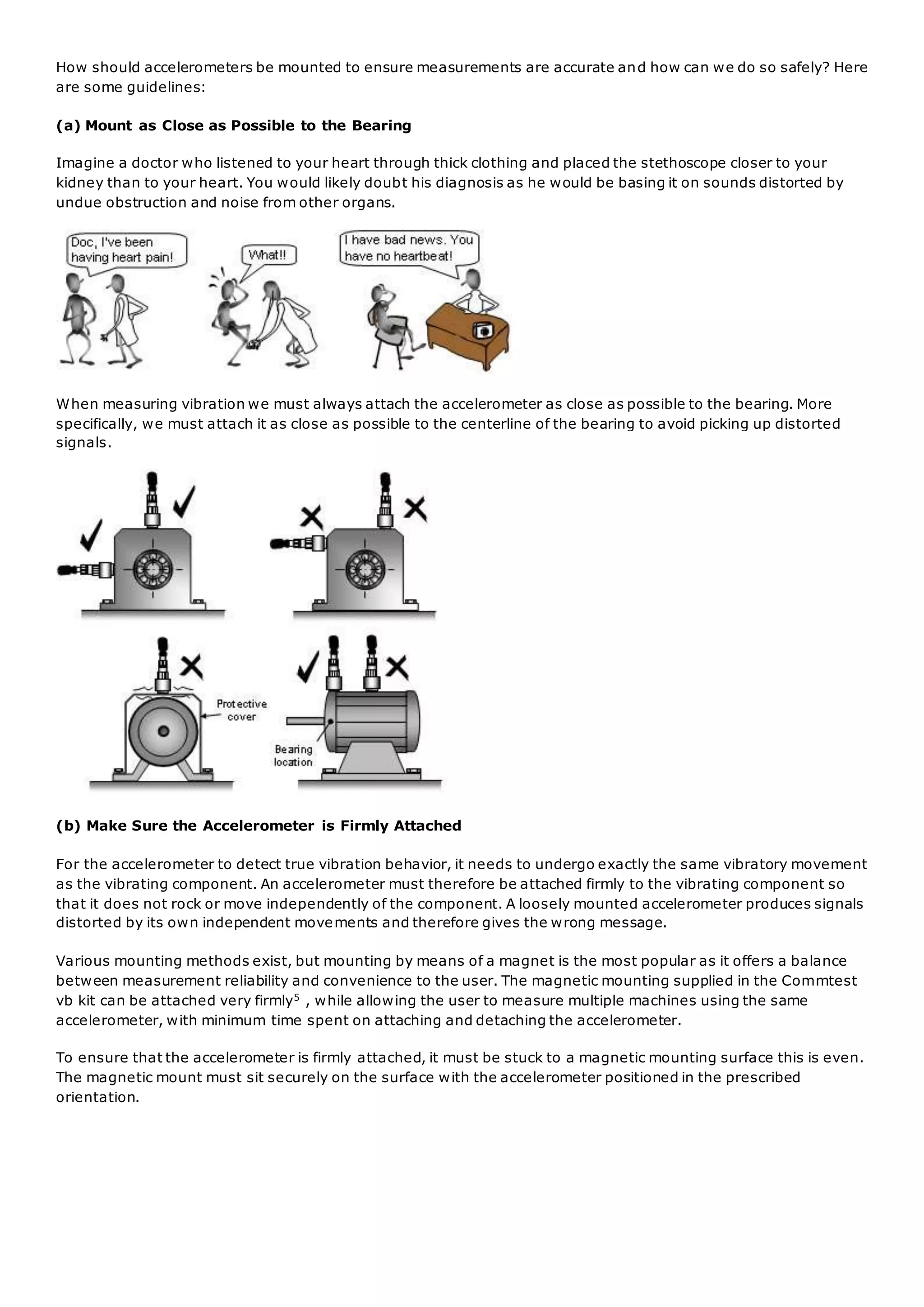How should accelerometers be mounted to ensure measurements are accurate and how can we do so safely? Here
are some guidelines:
(a) Mount as Close as Possible to the Bearing
Imagine a doctor who listened to your heart through thick clothing and placed the stethoscope closer to your
kidney than to your heart. You would likely doubt his diagnosis as he would be basing it on sounds distorted by
undue obstruction and noise from other organs.
When measuring vibration we must always attach the accelerometer as close as possible to the bearing. More
specifically, we must attach it as close as possible to the centerline of the bearing to avoid picking up distorted
signals.
(b) Make Sure the Accelerometer is Firmly Attached
For the accelerometer to detect true vibration behavior, it needs to undergo exactly the same vibratory movement
as the vibrating component. An accelerometer must therefore be attached firmly to the vibrating component so
that it does not rock or move independently of the component. A loosely mounted accelerometer produces signals
distorted by its own independent movements and therefore gives the wrong message.
Various mounting methods exist, but mounting by means of a magnet is the most popular as it offers a balance
between measurement reliability and convenience to the user. The magnetic mounting supplied in the Commtest
vb kit can be attached very firmly5 , while allowing the user to measure multiple machines using the same
accelerometer, with minimum time spent on attaching and detaching the accelerometer.
To ensure that the accelerometer is firmly attached, it must be stuck to a magnetic mounting surface this is even.
The magnetic mount must sit securely on the surface with the accelerometer positioned in the prescribed
orientation.
 