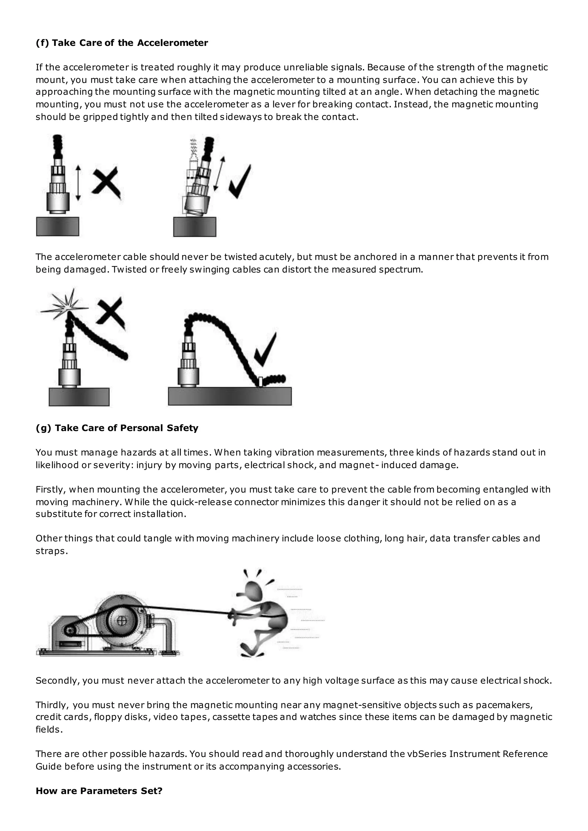 (f) Take Care of the Accelerometer
If the accelerometer is treated roughly it may produce unreliable signals. Because of the strength of the magnetic
mount, you must take care when attaching the accelerometer to a mounting surface. You can achieve this by
approaching the mounting surface with the magnetic mounting tilted at an angle. When detaching the magnetic
mounting, you must not use the accelerometer as a lever for breaking contact. Instead, the magnetic mounting
should be gripped tightly and then tilted sideways to break the contact.
The accelerometer cable should never be twisted acutely, but must be anchored in a manner that prevents it from
being damaged. Twisted or freely swinging cables can distort the measured spectrum.
(g) Take Care of Personal Safety
You must manage hazards at all times. When taking vibration measurements, three kinds of hazards stand out in
likelihood or severity: injury by moving parts, electrical shock, and magnet- induced damage.
Firstly, when mounting the accelerometer, you must take care to prevent the cable from becoming entangled with
moving machinery. While the quick-release connector minimizes this danger it should not be relied on as a
substitute for correct installation.
Other things that could tangle with moving machinery include loose clothing, long hair, data transfer cables and
straps.
Secondly, you must never attach the accelerometer to any high voltage surface as this may cause electrical shock.
Thirdly, you must never bring the magnetic mounting near any magnet-sensitive objects such as pacemakers,
credit cards, floppy disks, video tapes, cassette tapes and watches since these items can be damaged by magnetic
fields.
There are other possible hazards. You should read and thoroughly understand the vbSeries Instrument Reference
Guide before using the instrument or its accompanying accessories.
How are Parameters Set?
 