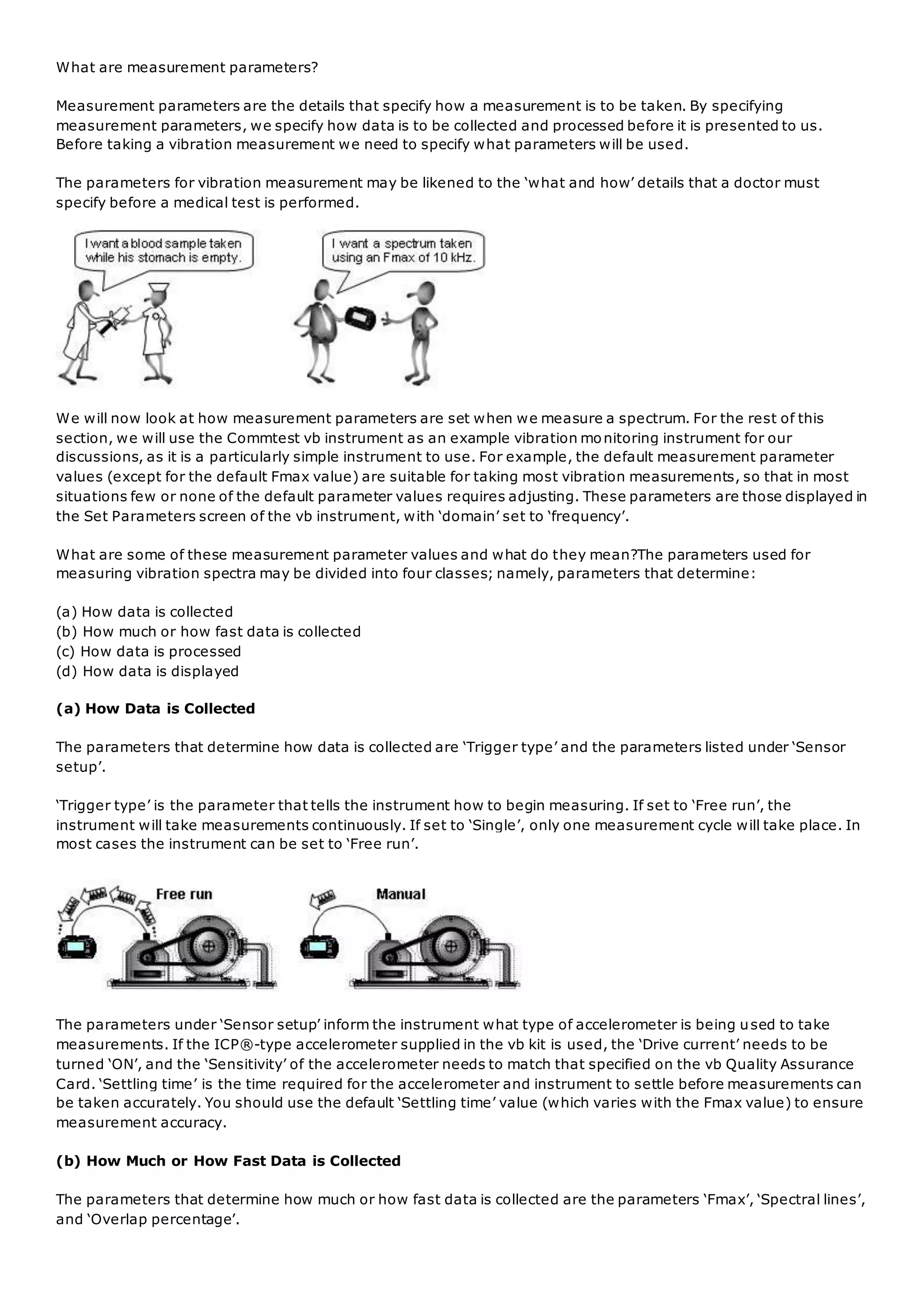 What are measurement parameters?
Measurement parameters are the details that specify how a measurement is to be taken. By specifying
measurement parameters, we specify how data is to be collected and processed before it is presented to us.
Before taking a vibration measurement we need to specify what parameters will be used.
The parameters for vibration measurement may be likened to the ‘what and how’ details that a doctor must
specify before a medical test is performed.
We will now look at how measurement parameters are set when we measure a spectrum. For the rest of this
section, we will use the Commtest vb instrument as an example vibration monitoring instrument for our
discussions, as it is a particularly simple instrument to use. For example, the default measurement parameter
values (except for the default Fmax value) are suitable for taking most vibration measurements, so that in most
situations few or none of the default parameter values requires adjusting. These parameters are those displayed in
the Set Parameters screen of the vb instrument, with ‘domain’ set to ‘frequency’.
What are some of these measurement parameter values and what do they mean?The parameters used for
measuring vibration spectra may be divided into four classes; namely, parameters that determine:
(a) How data is collected
(b) How much or how fast data is collected
(c) How data is processed
(d) How data is displayed
(a) How Data is Collected
The parameters that determine how data is collected are ‘Trigger type’ and the parameters listed under ‘Sensor
setup’.
‘Trigger type’ is the parameter that tells the instrument how to begin measuring. If set to ‘Free run’, the
instrument will take measurements continuously. If set to ‘Single’, only one measurement cycle will take place. In
most cases the instrument can be set to ‘Free run’.
The parameters under ‘Sensor setup’ inform the instrument what type of accelerometer is being used to take
measurements. If the ICP®-type accelerometer supplied in the vb kit is used, the ‘Drive current’ needs to be
turned ‘ON’, and the ‘Sensitivity’ of the accelerometer needs to match that specified on the vb Quality Assurance
Card. ‘Settling time’ is the time required for the accelerometer and instrument to settle before measurements can
be taken accurately. You should use the default ‘Settling time’ value (which varies with the Fmax value) to ensure
measurement accuracy.
(b) How Much or How Fast Data is Collected
The parameters that determine how much or how fast data is collected are the parameters ‘Fmax’, ‘Spectral lines’,
and ‘Overlap percentage’.
 