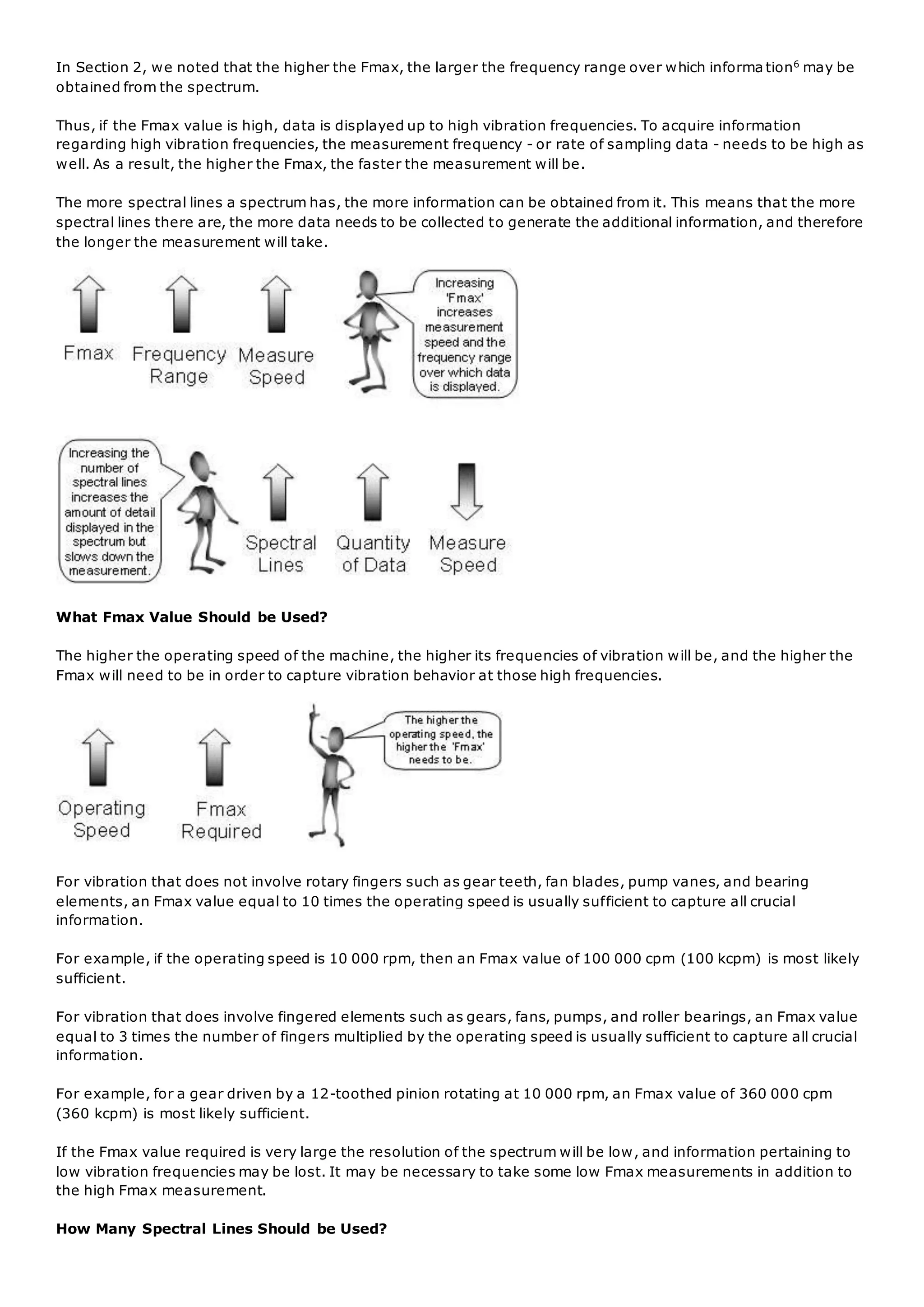 In Section 2, we noted that the higher the Fmax, the larger the frequency range over which informa tion6
may be
obtained from the spectrum.
Thus, if the Fmax value is high, data is displayed up to high vibration frequencies. To acquire information
regarding high vibration frequencies, the measurement frequency - or rate of sampling data - needs to be high as
well. As a result, the higher the Fmax, the faster the measurement will be.
The more spectral lines a spectrum has, the more information can be obtained from it. This means that the more
spectral lines there are, the more data needs to be collected to generate the additional information, and therefore
the longer the measurement will take.
What Fmax Value Should be Used?
The higher the operating speed of the machine, the higher its frequencies of vibration will be, and the higher the
Fmax will need to be in order to capture vibration behavior at those high frequencies.
For vibration that does not involve rotary fingers such as gear teeth, fan blades, pump vanes, and bearing
elements, an Fmax value equal to 10 times the operating speed is usually sufficient to capture all crucial
information.
For example, if the operating speed is 10 000 rpm, then an Fmax value of 100 000 cpm (100 kcpm) is most likely
sufficient.
For vibration that does involve fingered elements such as gears, fans, pumps, and roller bearings, an Fmax value
equal to 3 times the number of fingers multiplied by the operating speed is usually sufficient to capture all crucial
information.
For example, for a gear driven by a 12-toothed pinion rotating at 10 000 rpm, an Fmax value of 360 000 cpm
(360 kcpm) is most likely sufficient.
If the Fmax value required is very large the resolution of the spectrum will be low, and information pertaining to
low vibration frequencies may be lost. It may be necessary to take some low Fmax measurements in addition to
the high Fmax measurement.
How Many Spectral Lines Should be Used?
 