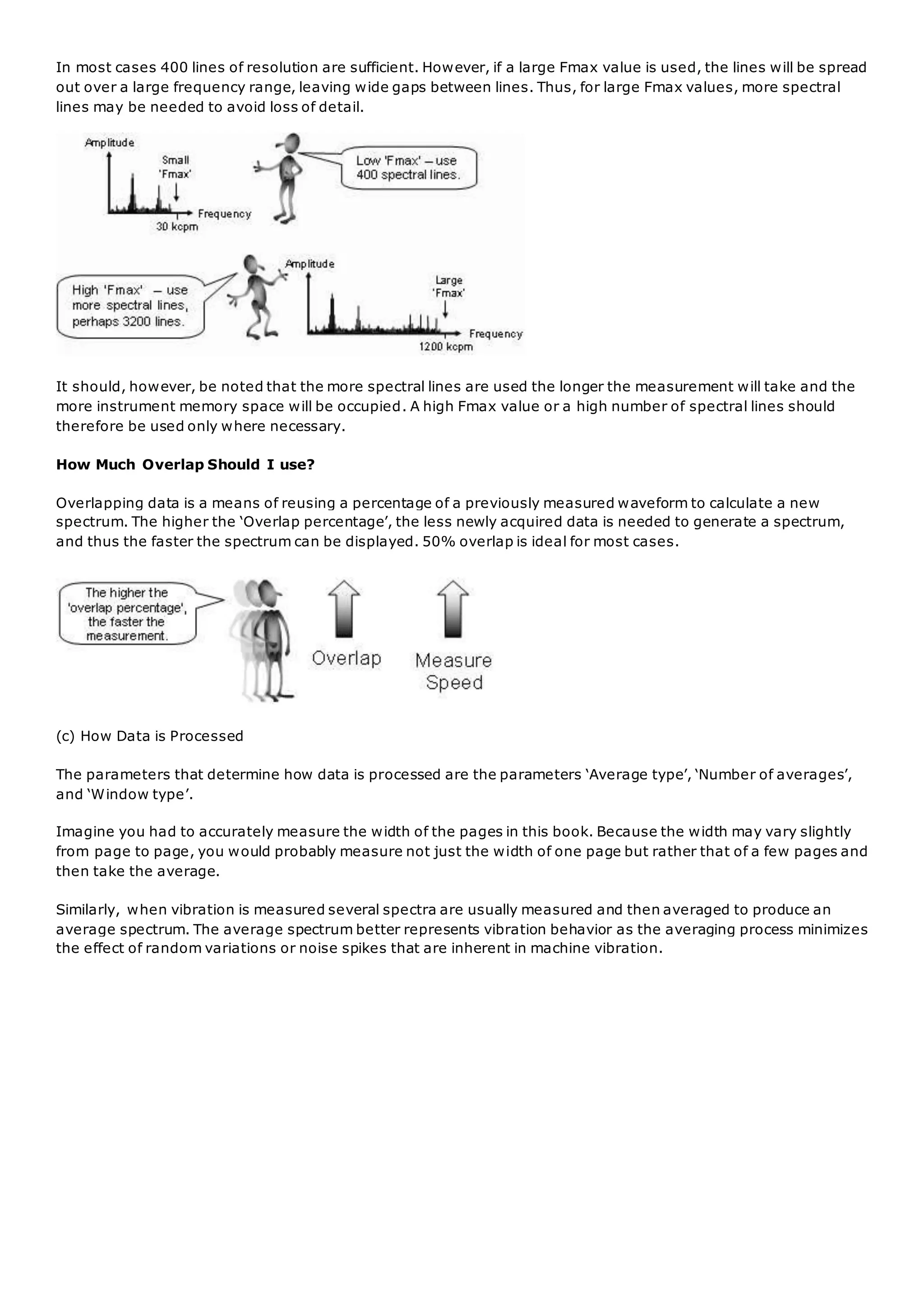 In most cases 400 lines of resolution are sufficient. However, if a large Fmax value is used, the lines will be spread
out over a large frequency range, leaving wide gaps between lines. Thus, for large Fmax values, more spectral
lines may be needed to avoid loss of detail.
It should, however, be noted that the more spectral lines are used the longer the measurement will take and the
more instrument memory space will be occupied. A high Fmax value or a high number of spectral lines should
therefore be used only where necessary.
How Much Overlap Should I use?
Overlapping data is a means of reusing a percentage of a previously measured waveform to calculate a new
spectrum. The higher the ‘Overlap percentage’, the less newly acquired data is needed to generate a spectrum,
and thus the faster the spectrum can be displayed. 50% overlap is ideal for most cases.
(c) How Data is Processed
The parameters that determine how data is processed are the parameters ‘Average type’, ‘Number of averages’,
and ‘Window type’.
Imagine you had to accurately measure the width of the pages in this book. Because the width may vary slightly
from page to page, you would probably measure not just the width of one page but rather that of a few pages and
then take the average.
Similarly, when vibration is measured several spectra are usually measured and then averaged to produce an
average spectrum. The average spectrum better represents vibration behavior as the averaging process minimizes
the effect of random variations or noise spikes that are inherent in machine vibration.
 