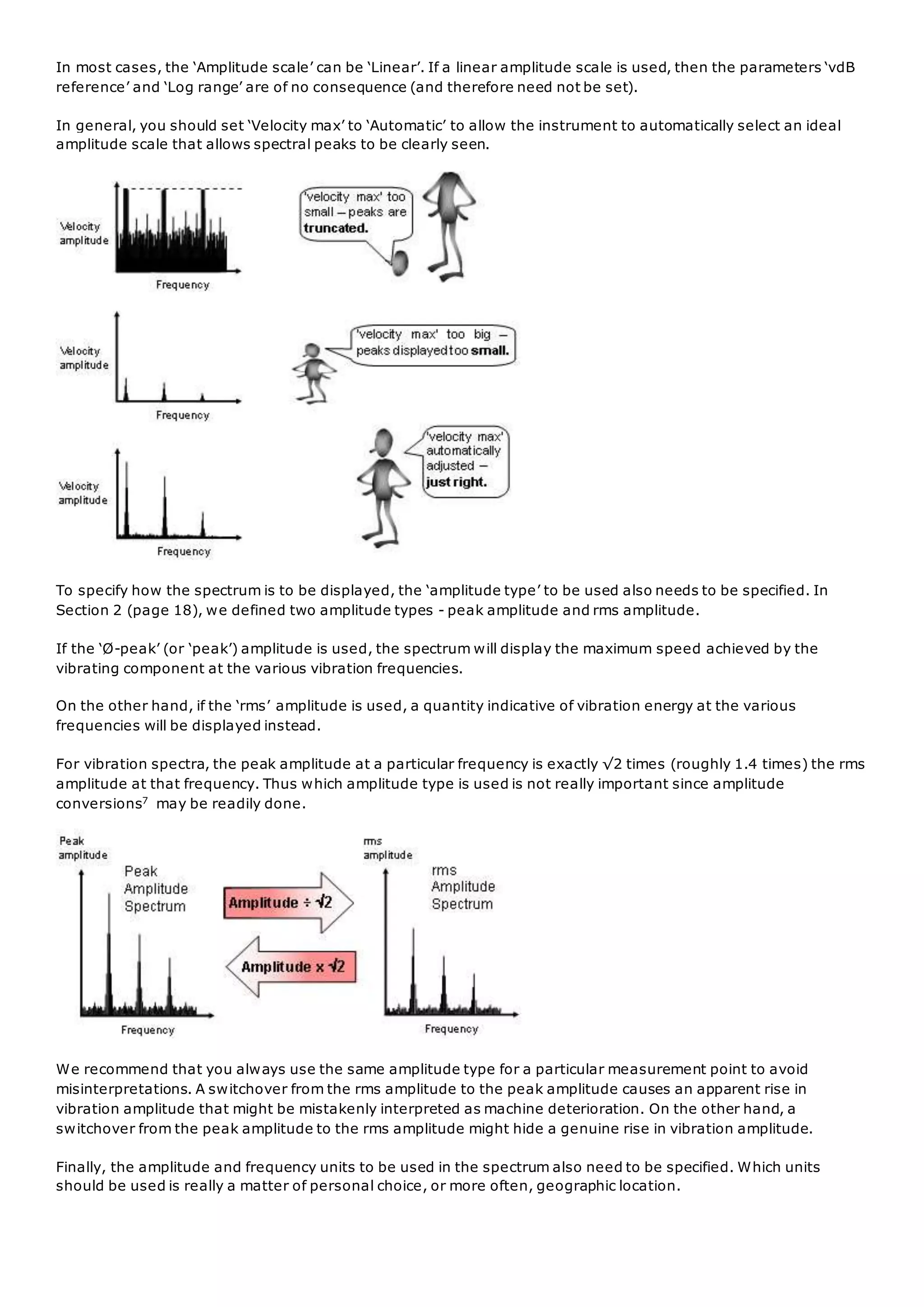 In most cases, the ‘Amplitude scale’ can be ‘Linear’. If a linear amplitude scale is used, then the parameters ‘vdB
reference’ and ‘Log range’ are of no consequence (and therefore need not be set).
In general, you should set ‘Velocity max’ to ‘Automatic’ to allow the instrument to automatically select an ideal
amplitude scale that allows spectral peaks to be clearly seen.
To specify how the spectrum is to be displayed, the ‘amplitude type’ to be used also needs to be specified. In
Section 2 (page 18), we defined two amplitude types - peak amplitude and rms amplitude.
If the ‘Ø-peak’ (or ‘peak’) amplitude is used, the spectrum will display the maximum speed achieved by the
vibrating component at the various vibration frequencies.
On the other hand, if the ‘rms’ amplitude is used, a quantity indicative of vibration energy at the various
frequencies will be displayed instead.
For vibration spectra, the peak amplitude at a particular frequency is exactly √2 times (roughly 1.4 times) the rms
amplitude at that frequency. Thus which amplitude type is used is not really important since amplitude
conversions7
may be readily done.
We recommend that you always use the same amplitude type for a particular measurement point to avoid
misinterpretations. A switchover from the rms amplitude to the peak amplitude causes an apparent rise in
vibration amplitude that might be mistakenly interpreted as machine deterioration. On the other hand, a
switchover from the peak amplitude to the rms amplitude might hide a genuine rise in vibration amplitude.
Finally, the amplitude and frequency units to be used in the spectrum also need to be specified. Which units
should be used is really a matter of personal choice, or more often, geographic location.
 