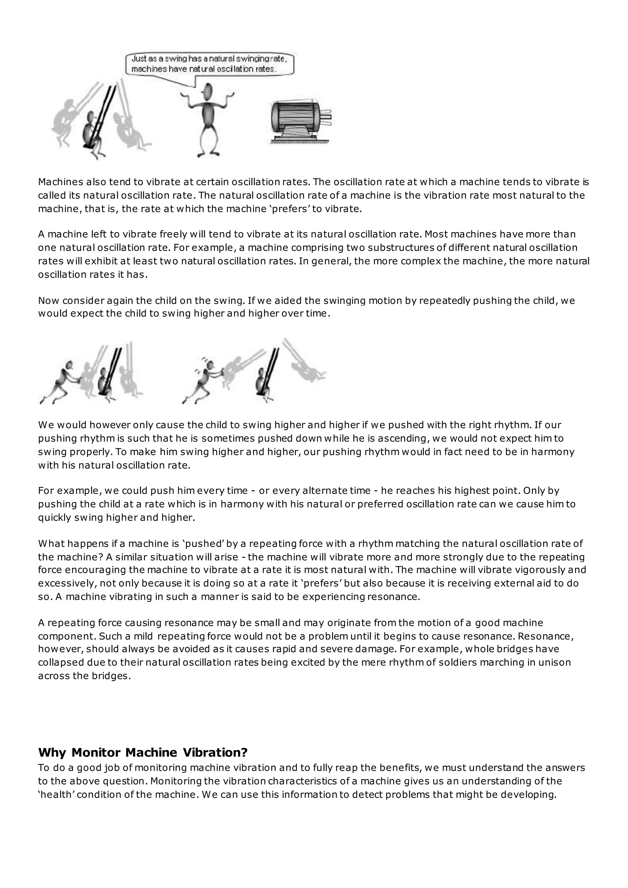 Machines also tend to vibrate at certain oscillation rates. The oscillation rate at which a machine tends to vibrate is
called its natural oscillation rate. The natural oscillation rate of a machine is the vibration rate most natural to the
machine, that is, the rate at which the machine ‘prefers’ to vibrate.
A machine left to vibrate freely will tend to vibrate at its natural oscillation rate. Most machines have more than
one natural oscillation rate. For example, a machine comprising two substructures of different natural oscillation
rates will exhibit at least two natural oscillation rates. In general, the more complex the machine, the more natural
oscillation rates it has.
Now consider again the child on the swing. If we aided the swinging motion by repeatedly pushing the child, we
would expect the child to swing higher and higher over time.
We would however only cause the child to swing higher and higher if we pushed with the right rhythm. If our
pushing rhythm is such that he is sometimes pushed down while he is ascending, we would not expect him to
swing properly. To make him swing higher and higher, our pushing rhythm would in fact need to be in harmony
with his natural oscillation rate.
For example, we could push him every time - or every alternate time - he reaches his highest point. Only by
pushing the child at a rate which is in harmony with his natural or preferred oscillation rate can we cause him to
quickly swing higher and higher.
What happens if a machine is ‘pushed’ by a repeating force with a rhythm matching the natural oscillation rate of
the machine? A similar situation will arise - the machine will vibrate more and more strongly due to the repeating
force encouraging the machine to vibrate at a rate it is most natural with. The machine will vibrate vigorously and
excessively, not only because it is doing so at a rate it ‘prefers’ but also because it is receiving external aid to do
so. A machine vibrating in such a manner is said to be experiencing resonance.
A repeating force causing resonance may be small and may originate from the motion of a good machine
component. Such a mild repeating force would not be a problem until it begins to cause resonance. Resonance,
however, should always be avoided as it causes rapid and severe damage. For example, whole bridges have
collapsed due to their natural oscillation rates being excited by the mere rhythm of soldiers marching in unison
across the bridges.
Why Monitor Machine Vibration?
To do a good job of monitoring machine vibration and to fully reap the benefits, we must understand the answers
to the above question. Monitoring the vibration characteristics of a machine gives us an understanding of the
‘health’ condition of the machine. We can use this information to detect problems that might be developing.
 